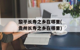 黎平长寿之乡在哪里(贵州长寿之乡在哪里)