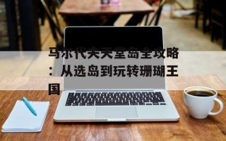 马尔代夫天堂岛全攻略：从选岛到玩转珊瑚王国