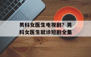 男科女医生电视剧？男科女医生就诊短剧全集