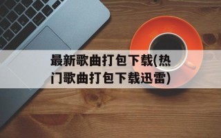 最新歌曲打包下载(热门歌曲打包下载迅雷)