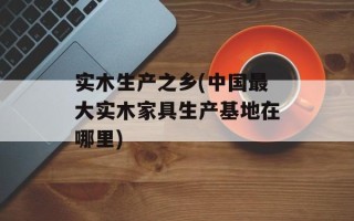 实木生产之乡(中国最大实木家具生产基地在哪里)