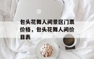 包头花舞人间景区门票价格，包头花舞人间价目表