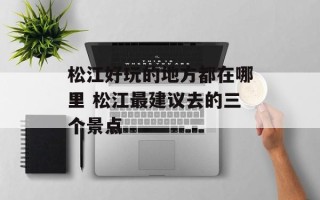 松江好玩的地方都在哪里 松江最建议去的三个景点