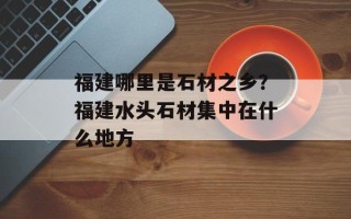 福建哪里是石材之乡？福建水头石材集中在什么地方