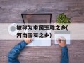 被称为中国玉雕之乡(河南玉石之乡)