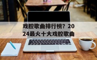 戏腔歌曲排行榜？2024最火十大戏腔歌曲