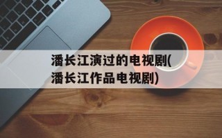 潘长江演过的电视剧(潘长江作品电视剧)
