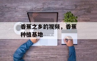香蕉之乡的视频，香蕉种植基地