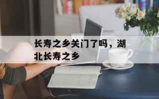 长寿之乡关门了吗，湖北长寿之乡