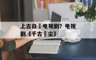 上古白玦电视剧？电视剧《千古玦尘》