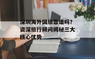 深圳海外国旅靠谱吗？资深旅行顾问揭秘三大核心优势