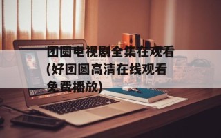 团圆电视剧全集在观看(好团圆高清在线观看免费播放)