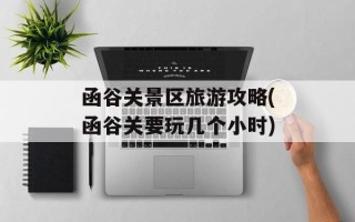 函谷关景区旅游攻略(函谷关要玩几个小时)