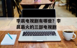 李晨电视剧有哪些？李晨最火的三部电视剧