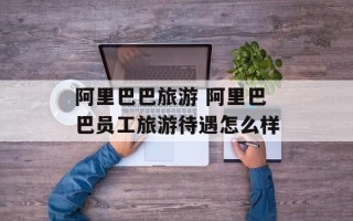 阿里巴巴旅游 阿里巴巴员工旅游待遇怎么样