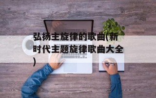 弘扬主旋律的歌曲(新时代主题旋律歌曲大全)