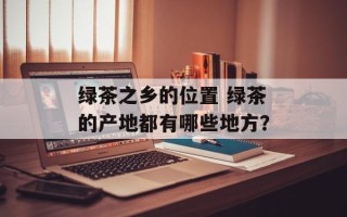 绿茶之乡的位置 绿茶的产地都有哪些地方？