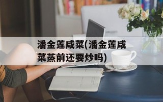 潘金莲咸菜(潘金莲咸菜蒸前还要炒吗)