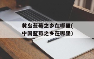 黄岛蓝莓之乡在哪里(中国蓝莓之乡在哪里)
