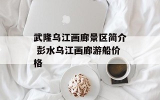 武隆乌江画廊景区简介 彭水乌江画廊游船价格
