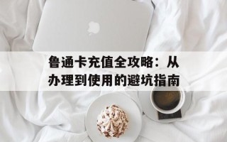 鲁通卡充值全攻略：从办理到使用的避坑指南