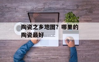 陶瓷之乡地图？哪里的陶瓷最好