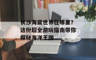 长沙海底世界在哪里？这份超全游玩指南带你探秘海洋王国