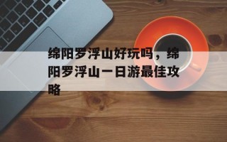 绵阳罗浮山好玩吗，绵阳罗浮山一日游最佳攻略