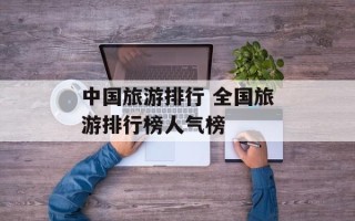 中国旅游排行 全国旅游排行榜人气榜