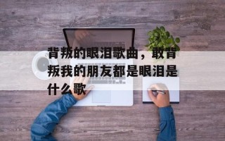 背叛的眼泪歌曲，敢背叛我的朋友都是眼泪是什么歌