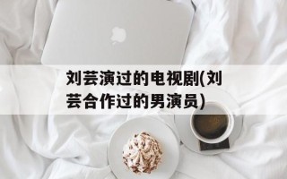 刘芸演过的电视剧(刘芸合作过的男演员)