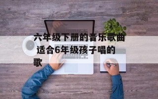 六年级下册的音乐歌曲 适合6年级孩子唱的歌