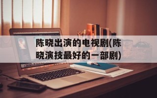 陈晓出演的电视剧(陈晓演技最好的一部剧)
