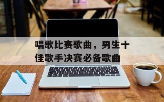 唱歌比赛歌曲，男生十佳歌手决赛必备歌曲