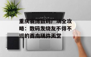 重庆赛博数码广场全攻略：数码发烧友不得不逛的西南硬件天堂
