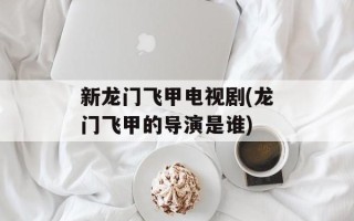 新龙门飞甲电视剧(龙门飞甲的导演是谁)