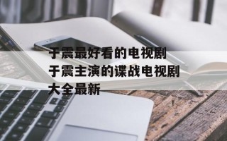 于震最好看的电视剧 于震主演的谍战电视剧大全最新