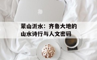 蒙山沂水：齐鲁大地的山水诗行与人文密码