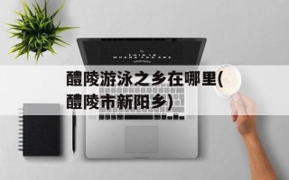 醴陵游泳之乡在哪里(醴陵市新阳乡)