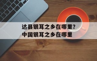 达县银耳之乡在哪里？中国银耳之乡在哪里
