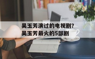 吴玉芳演过的电视剧？吴玉芳最火的5部剧