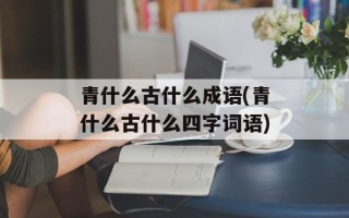 青什么古什么成语(青什么古什么四字词语)