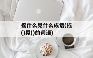 摇什么晃什么成语(摇()晃()的词语)