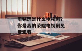 周铭远是什么电视剧？你是我的荣耀电视剧免费观看