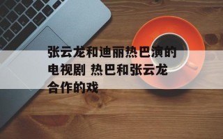 张云龙和迪丽热巴演的电视剧 热巴和张云龙合作的戏