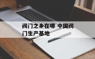 阀门之乡在哪 中国阀门生产基地