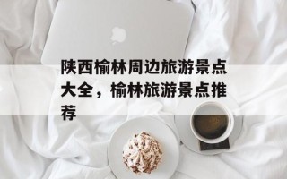 陕西榆林周边旅游景点大全，榆林旅游景点推荐