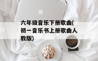 六年级音乐下册歌曲(初一音乐书上册歌曲人教版)