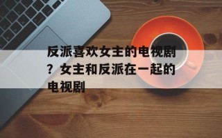 反派喜欢女主的电视剧？女主和反派在一起的电视剧