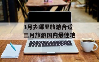 3月去哪里旅游合适 三月旅游国内最佳地